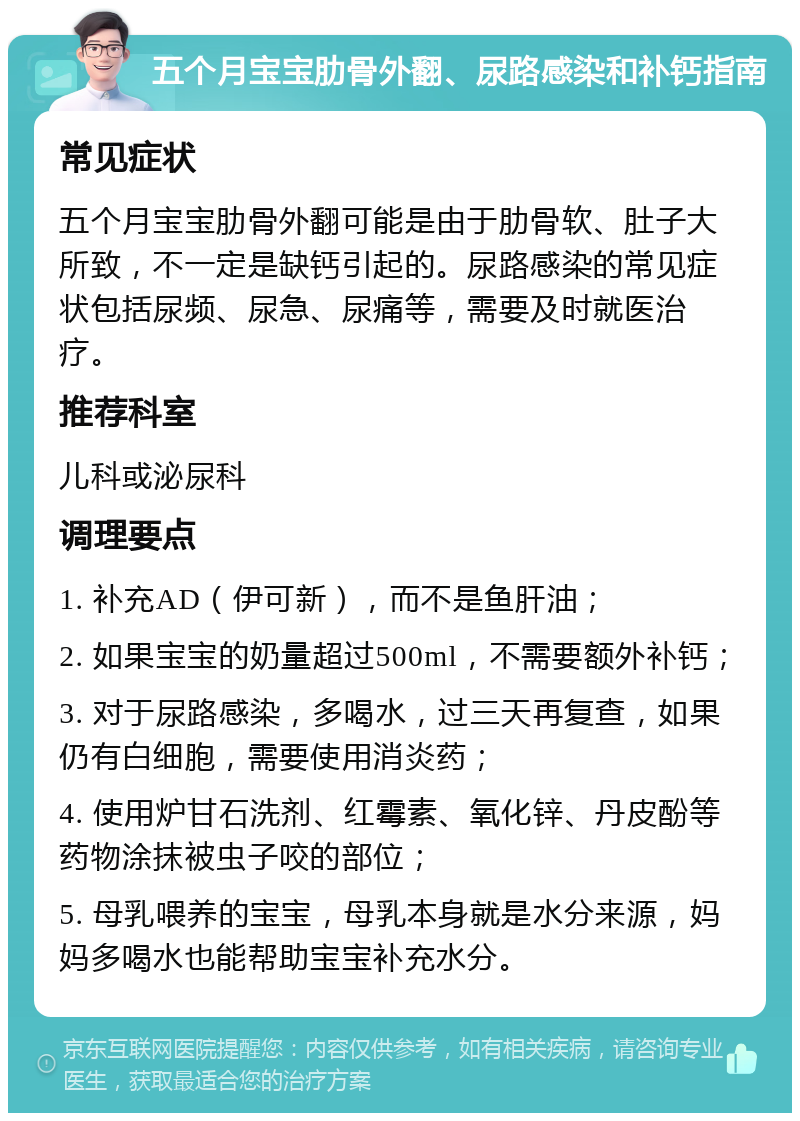 五个月宝宝肋骨外翻、尿路感染和补钙指南 常见症状 五个月宝宝肋骨外翻可能是由于肋骨软、肚子大所致，不一定是缺钙引起的。尿路感染的常见症状包括尿频、尿急、尿痛等，需要及时就医治疗。 推荐科室 儿科或泌尿科 调理要点 1. 补充AD（伊可新），而不是鱼肝油； 2. 如果宝宝的奶量超过500ml，不需要额外补钙； 3. 对于尿路感染，多喝水，过三天再复查，如果仍有白细胞，需要使用消炎药； 4. 使用炉甘石洗剂、红霉素、氧化锌、丹皮酚等药物涂抹被虫子咬的部位； 5. 母乳喂养的宝宝，母乳本身就是水分来源，妈妈多喝水也能帮助宝宝补充水分。