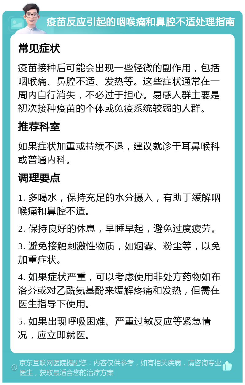 疫苗反应引起的咽喉痛和鼻腔不适处理指南 常见症状 疫苗接种后可能会出现一些轻微的副作用，包括咽喉痛、鼻腔不适、发热等。这些症状通常在一周内自行消失，不必过于担心。易感人群主要是初次接种疫苗的个体或免疫系统较弱的人群。 推荐科室 如果症状加重或持续不退，建议就诊于耳鼻喉科或普通内科。 调理要点 1. 多喝水，保持充足的水分摄入，有助于缓解咽喉痛和鼻腔不适。 2. 保持良好的休息，早睡早起，避免过度疲劳。 3. 避免接触刺激性物质，如烟雾、粉尘等，以免加重症状。 4. 如果症状严重，可以考虑使用非处方药物如布洛芬或对乙酰氨基酚来缓解疼痛和发热，但需在医生指导下使用。 5. 如果出现呼吸困难、严重过敏反应等紧急情况，应立即就医。