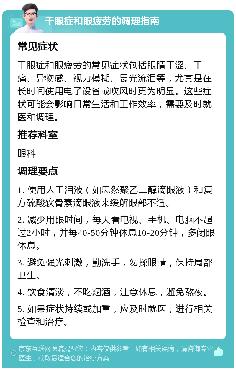 干眼症和眼疲劳的调理指南 常见症状 干眼症和眼疲劳的常见症状包括眼睛干涩、干痛、异物感、视力模糊、畏光流泪等，尤其是在长时间使用电子设备或吹风时更为明显。这些症状可能会影响日常生活和工作效率，需要及时就医和调理。 推荐科室 眼科 调理要点 1. 使用人工泪液（如思然聚乙二醇滴眼液）和复方硫酸软骨素滴眼液来缓解眼部不适。 2. 减少用眼时间，每天看电视、手机、电脑不超过2小时，并每40-50分钟休息10-20分钟，多闭眼休息。 3. 避免强光刺激，勤洗手，勿揉眼睛，保持局部卫生。 4. 饮食清淡，不吃烟酒，注意休息，避免熬夜。 5. 如果症状持续或加重，应及时就医，进行相关检查和治疗。