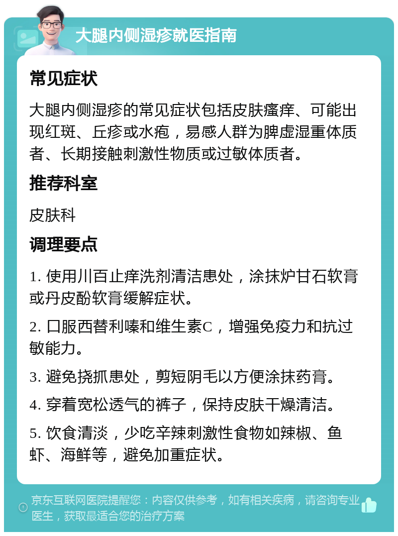 大腿内侧湿疹就医指南 常见症状 大腿内侧湿疹的常见症状包括皮肤瘙痒、可能出现红斑、丘疹或水疱，易感人群为脾虚湿重体质者、长期接触刺激性物质或过敏体质者。 推荐科室 皮肤科 调理要点 1. 使用川百止痒洗剂清洁患处，涂抹炉甘石软膏或丹皮酚软膏缓解症状。 2. 口服西替利嗪和维生素C，增强免疫力和抗过敏能力。 3. 避免挠抓患处，剪短阴毛以方便涂抹药膏。 4. 穿着宽松透气的裤子，保持皮肤干燥清洁。 5. 饮食清淡，少吃辛辣刺激性食物如辣椒、鱼虾、海鲜等，避免加重症状。