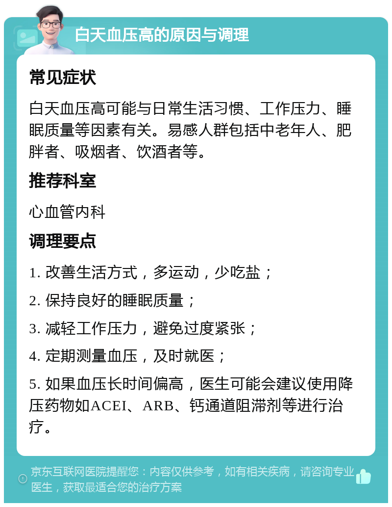 白天血压高的原因与调理 常见症状 白天血压高可能与日常生活习惯、工作压力、睡眠质量等因素有关。易感人群包括中老年人、肥胖者、吸烟者、饮酒者等。 推荐科室 心血管内科 调理要点 1. 改善生活方式，多运动，少吃盐； 2. 保持良好的睡眠质量； 3. 减轻工作压力，避免过度紧张； 4. 定期测量血压，及时就医； 5. 如果血压长时间偏高，医生可能会建议使用降压药物如ACEI、ARB、钙通道阻滞剂等进行治疗。