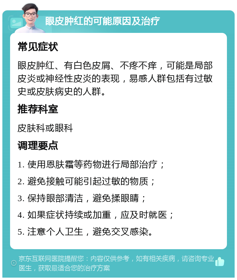 眼皮肿红的可能原因及治疗 常见症状 眼皮肿红、有白色皮屑、不疼不痒，可能是局部皮炎或神经性皮炎的表现，易感人群包括有过敏史或皮肤病史的人群。 推荐科室 皮肤科或眼科 调理要点 1. 使用恩肤霜等药物进行局部治疗； 2. 避免接触可能引起过敏的物质； 3. 保持眼部清洁，避免揉眼睛； 4. 如果症状持续或加重，应及时就医； 5. 注意个人卫生，避免交叉感染。