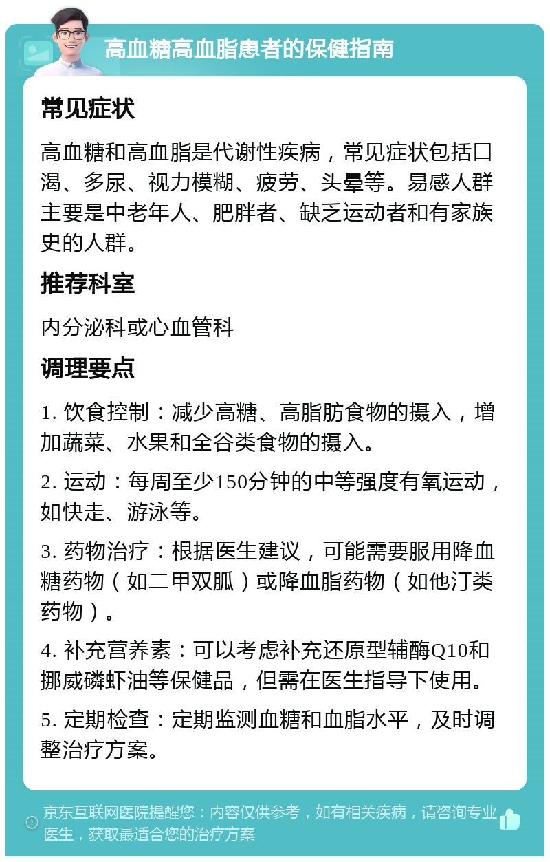 高血糖高血脂患者的保健指南 常见症状 高血糖和高血脂是代谢性疾病，常见症状包括口渴、多尿、视力模糊、疲劳、头晕等。易感人群主要是中老年人、肥胖者、缺乏运动者和有家族史的人群。 推荐科室 内分泌科或心血管科 调理要点 1. 饮食控制：减少高糖、高脂肪食物的摄入，增加蔬菜、水果和全谷类食物的摄入。 2. 运动：每周至少150分钟的中等强度有氧运动，如快走、游泳等。 3. 药物治疗：根据医生建议，可能需要服用降血糖药物（如二甲双胍）或降血脂药物（如他汀类药物）。 4. 补充营养素：可以考虑补充还原型辅酶Q10和挪威磷虾油等保健品，但需在医生指导下使用。 5. 定期检查：定期监测血糖和血脂水平，及时调整治疗方案。