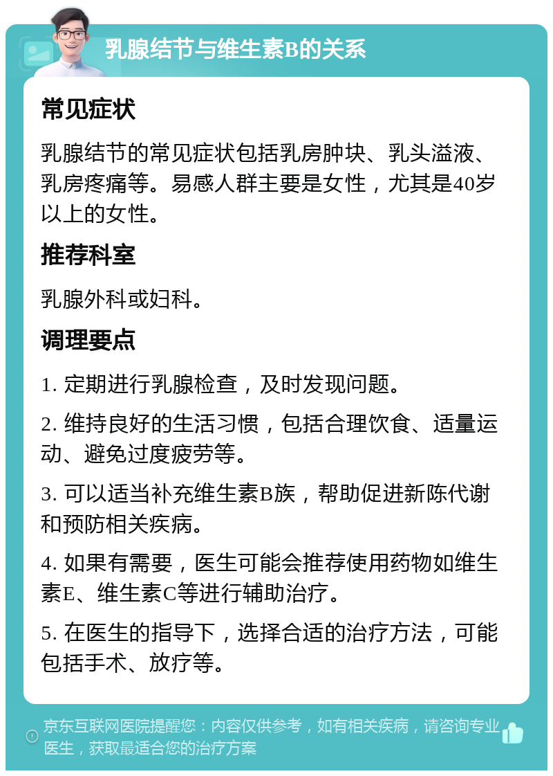 乳腺结节与维生素B的关系 常见症状 乳腺结节的常见症状包括乳房肿块、乳头溢液、乳房疼痛等。易感人群主要是女性，尤其是40岁以上的女性。 推荐科室 乳腺外科或妇科。 调理要点 1. 定期进行乳腺检查，及时发现问题。 2. 维持良好的生活习惯，包括合理饮食、适量运动、避免过度疲劳等。 3. 可以适当补充维生素B族，帮助促进新陈代谢和预防相关疾病。 4. 如果有需要，医生可能会推荐使用药物如维生素E、维生素C等进行辅助治疗。 5. 在医生的指导下，选择合适的治疗方法，可能包括手术、放疗等。