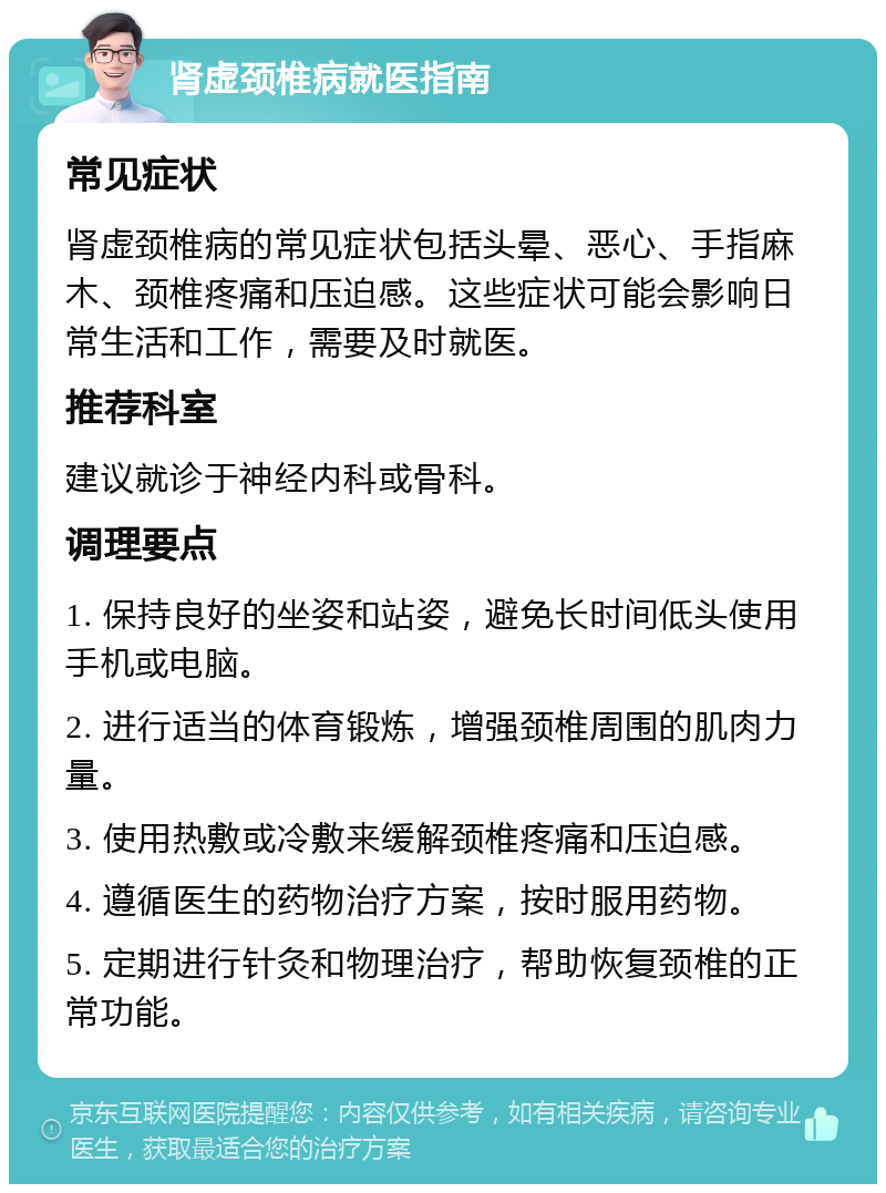 肾虚颈椎病就医指南 常见症状 肾虚颈椎病的常见症状包括头晕、恶心、手指麻木、颈椎疼痛和压迫感。这些症状可能会影响日常生活和工作，需要及时就医。 推荐科室 建议就诊于神经内科或骨科。 调理要点 1. 保持良好的坐姿和站姿，避免长时间低头使用手机或电脑。 2. 进行适当的体育锻炼，增强颈椎周围的肌肉力量。 3. 使用热敷或冷敷来缓解颈椎疼痛和压迫感。 4. 遵循医生的药物治疗方案，按时服用药物。 5. 定期进行针灸和物理治疗，帮助恢复颈椎的正常功能。