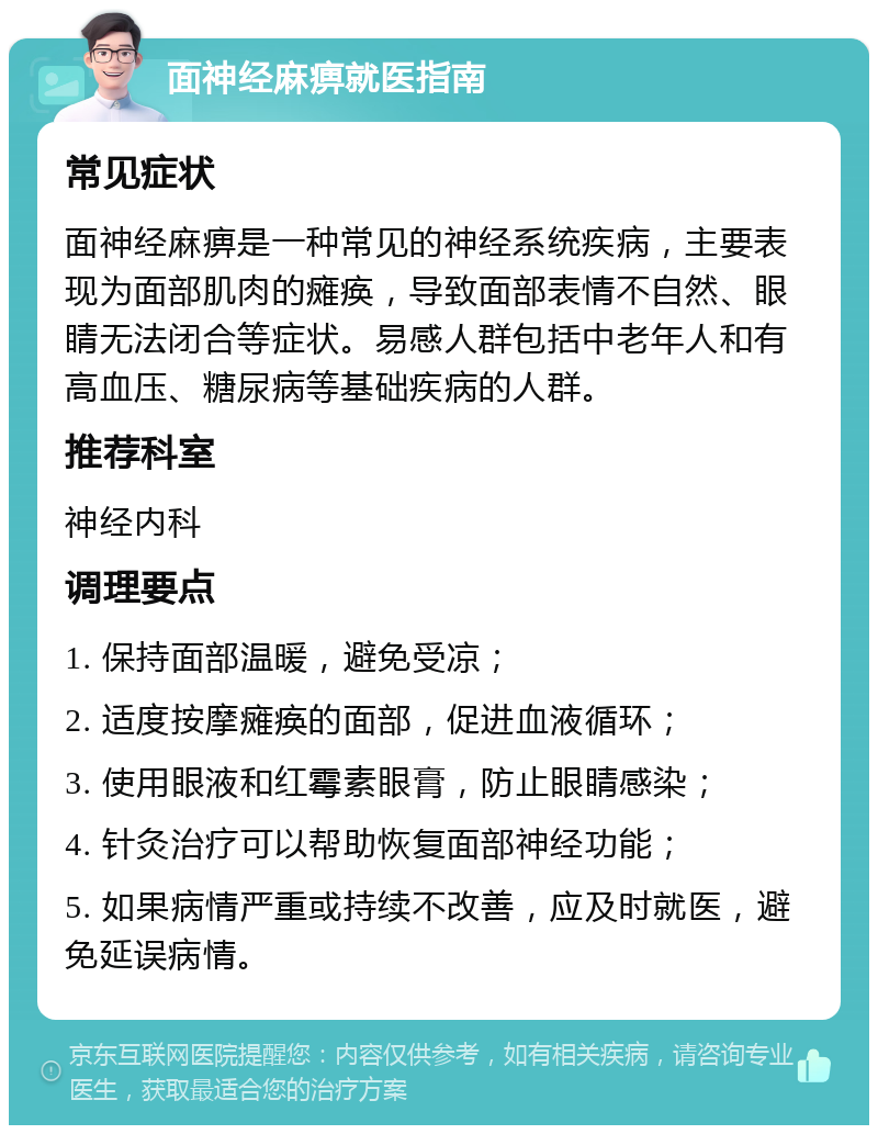 面神经麻痹就医指南 常见症状 面神经麻痹是一种常见的神经系统疾病，主要表现为面部肌肉的瘫痪，导致面部表情不自然、眼睛无法闭合等症状。易感人群包括中老年人和有高血压、糖尿病等基础疾病的人群。 推荐科室 神经内科 调理要点 1. 保持面部温暖，避免受凉； 2. 适度按摩瘫痪的面部，促进血液循环； 3. 使用眼液和红霉素眼膏，防止眼睛感染； 4. 针灸治疗可以帮助恢复面部神经功能； 5. 如果病情严重或持续不改善，应及时就医，避免延误病情。