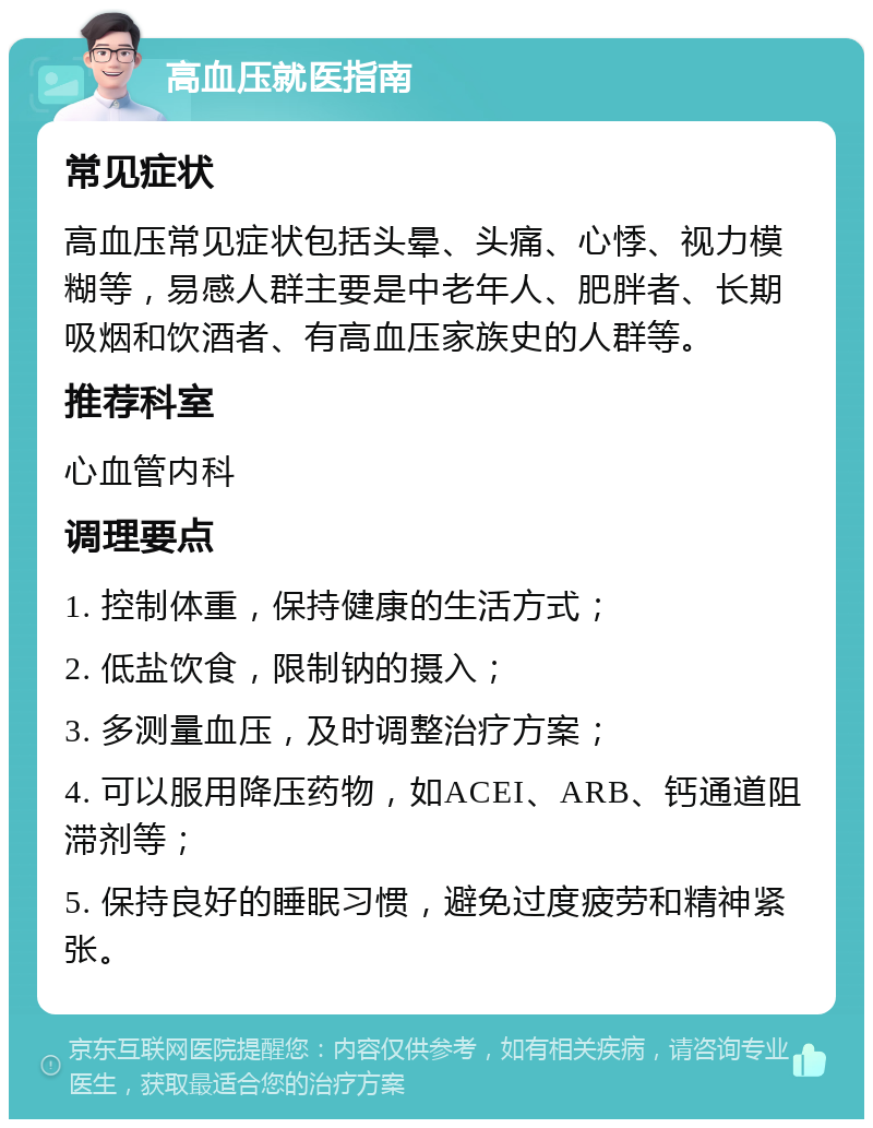 高血压就医指南 常见症状 高血压常见症状包括头晕、头痛、心悸、视力模糊等，易感人群主要是中老年人、肥胖者、长期吸烟和饮酒者、有高血压家族史的人群等。 推荐科室 心血管内科 调理要点 1. 控制体重，保持健康的生活方式； 2. 低盐饮食，限制钠的摄入； 3. 多测量血压，及时调整治疗方案； 4. 可以服用降压药物，如ACEI、ARB、钙通道阻滞剂等； 5. 保持良好的睡眠习惯，避免过度疲劳和精神紧张。