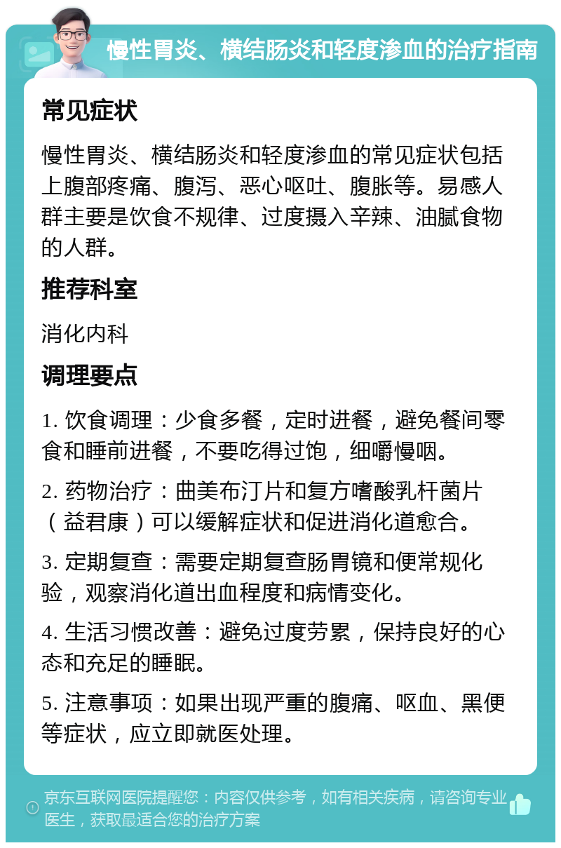 慢性胃炎、横结肠炎和轻度渗血的治疗指南 常见症状 慢性胃炎、横结肠炎和轻度渗血的常见症状包括上腹部疼痛、腹泻、恶心呕吐、腹胀等。易感人群主要是饮食不规律、过度摄入辛辣、油腻食物的人群。 推荐科室 消化内科 调理要点 1. 饮食调理：少食多餐，定时进餐，避免餐间零食和睡前进餐，不要吃得过饱，细嚼慢咽。 2. 药物治疗：曲美布汀片和复方嗜酸乳杆菌片（益君康）可以缓解症状和促进消化道愈合。 3. 定期复查：需要定期复查肠胃镜和便常规化验，观察消化道出血程度和病情变化。 4. 生活习惯改善：避免过度劳累，保持良好的心态和充足的睡眠。 5. 注意事项：如果出现严重的腹痛、呕血、黑便等症状，应立即就医处理。