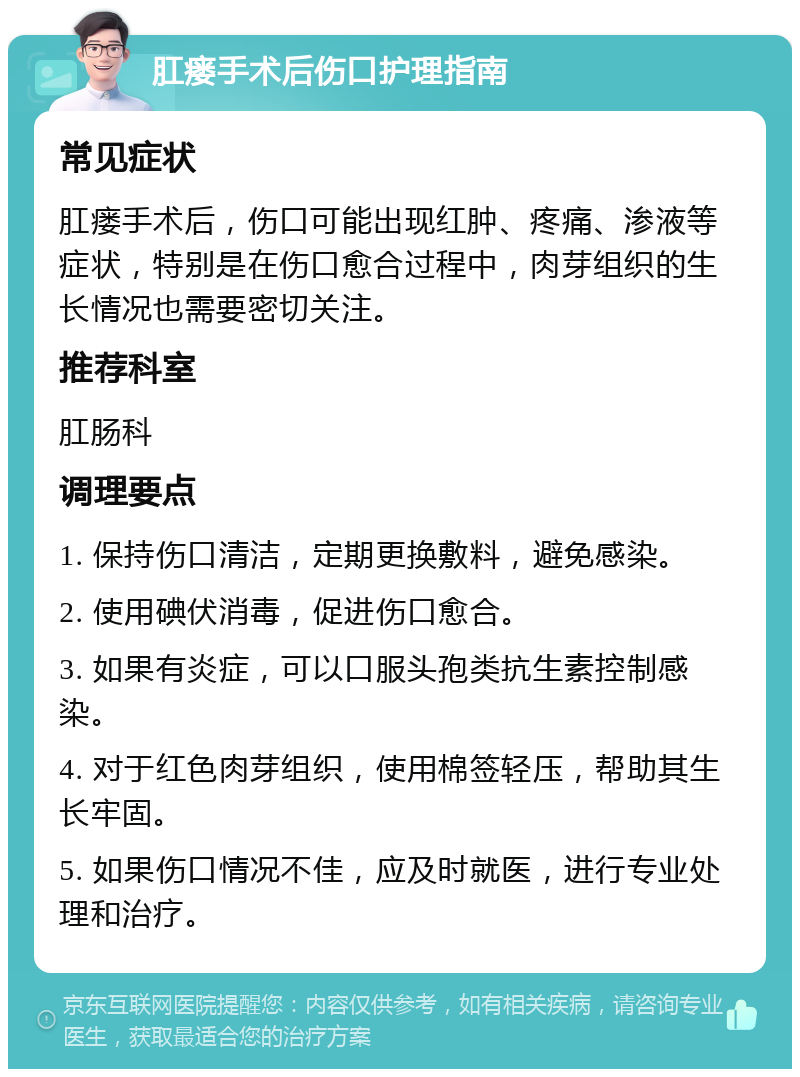 肛瘘手术后伤口护理指南 常见症状 肛瘘手术后，伤口可能出现红肿、疼痛、渗液等症状，特别是在伤口愈合过程中，肉芽组织的生长情况也需要密切关注。 推荐科室 肛肠科 调理要点 1. 保持伤口清洁，定期更换敷料，避免感染。 2. 使用碘伏消毒，促进伤口愈合。 3. 如果有炎症，可以口服头孢类抗生素控制感染。 4. 对于红色肉芽组织，使用棉签轻压，帮助其生长牢固。 5. 如果伤口情况不佳，应及时就医，进行专业处理和治疗。