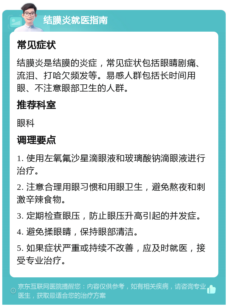 结膜炎就医指南 常见症状 结膜炎是结膜的炎症，常见症状包括眼睛剧痛、流泪、打哈欠频发等。易感人群包括长时间用眼、不注意眼部卫生的人群。 推荐科室 眼科 调理要点 1. 使用左氧氟沙星滴眼液和玻璃酸钠滴眼液进行治疗。 2. 注意合理用眼习惯和用眼卫生，避免熬夜和刺激辛辣食物。 3. 定期检查眼压，防止眼压升高引起的并发症。 4. 避免揉眼睛，保持眼部清洁。 5. 如果症状严重或持续不改善，应及时就医，接受专业治疗。