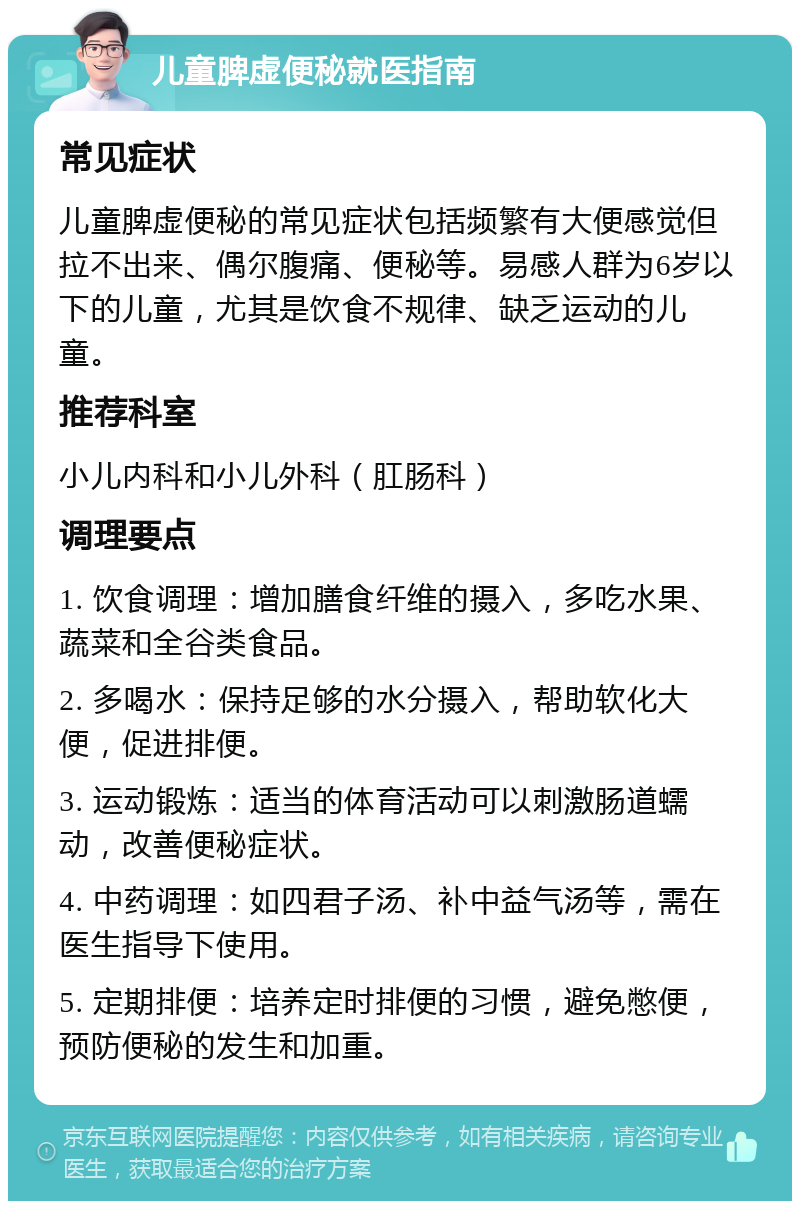 儿童脾虚便秘就医指南 常见症状 儿童脾虚便秘的常见症状包括频繁有大便感觉但拉不出来、偶尔腹痛、便秘等。易感人群为6岁以下的儿童，尤其是饮食不规律、缺乏运动的儿童。 推荐科室 小儿内科和小儿外科（肛肠科） 调理要点 1. 饮食调理：增加膳食纤维的摄入，多吃水果、蔬菜和全谷类食品。 2. 多喝水：保持足够的水分摄入，帮助软化大便，促进排便。 3. 运动锻炼：适当的体育活动可以刺激肠道蠕动，改善便秘症状。 4. 中药调理：如四君子汤、补中益气汤等，需在医生指导下使用。 5. 定期排便：培养定时排便的习惯，避免憋便，预防便秘的发生和加重。