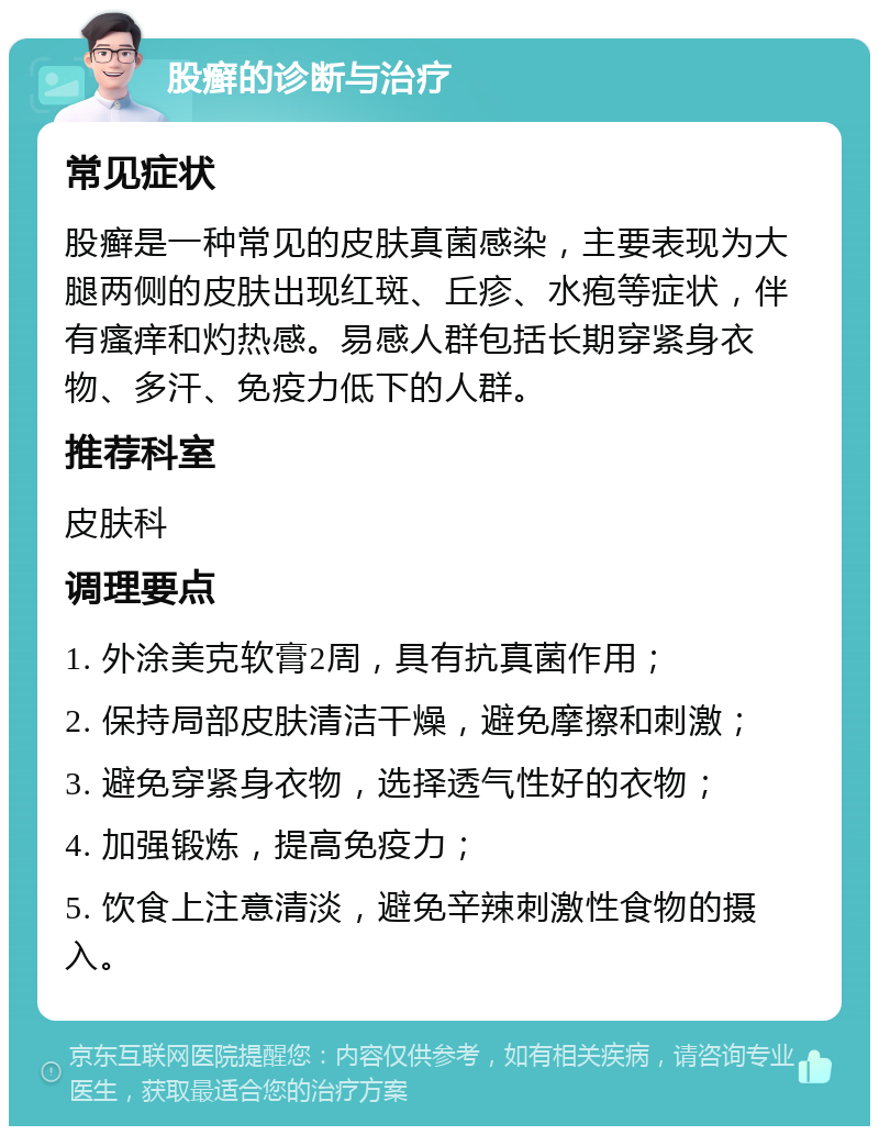 股癣的诊断与治疗 常见症状 股癣是一种常见的皮肤真菌感染，主要表现为大腿两侧的皮肤出现红斑、丘疹、水疱等症状，伴有瘙痒和灼热感。易感人群包括长期穿紧身衣物、多汗、免疫力低下的人群。 推荐科室 皮肤科 调理要点 1. 外涂美克软膏2周，具有抗真菌作用； 2. 保持局部皮肤清洁干燥，避免摩擦和刺激； 3. 避免穿紧身衣物，选择透气性好的衣物； 4. 加强锻炼，提高免疫力； 5. 饮食上注意清淡，避免辛辣刺激性食物的摄入。