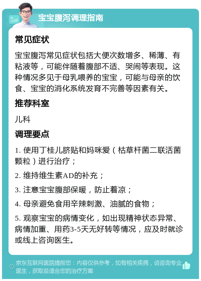 宝宝腹泻调理指南 常见症状 宝宝腹泻常见症状包括大便次数增多、稀薄、有粘液等，可能伴随着腹部不适、哭闹等表现。这种情况多见于母乳喂养的宝宝，可能与母亲的饮食、宝宝的消化系统发育不完善等因素有关。 推荐科室 儿科 调理要点 1. 使用丁桂儿脐贴和妈咪爱（枯草杆菌二联活菌颗粒）进行治疗； 2. 维持维生素AD的补充； 3. 注意宝宝腹部保暖，防止着凉； 4. 母亲避免食用辛辣刺激、油腻的食物； 5. 观察宝宝的病情变化，如出现精神状态异常、病情加重、用药3-5天无好转等情况，应及时就诊或线上咨询医生。