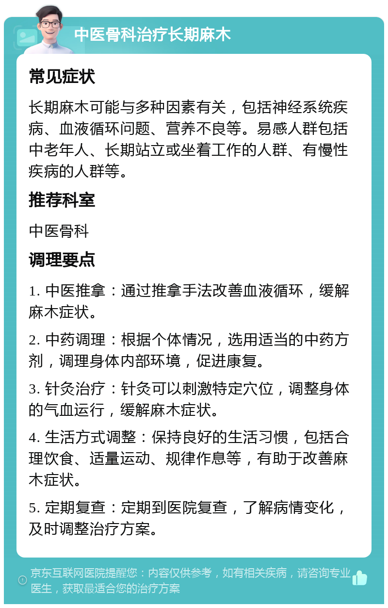 中医骨科治疗长期麻木 常见症状 长期麻木可能与多种因素有关，包括神经系统疾病、血液循环问题、营养不良等。易感人群包括中老年人、长期站立或坐着工作的人群、有慢性疾病的人群等。 推荐科室 中医骨科 调理要点 1. 中医推拿：通过推拿手法改善血液循环，缓解麻木症状。 2. 中药调理：根据个体情况，选用适当的中药方剂，调理身体内部环境，促进康复。 3. 针灸治疗：针灸可以刺激特定穴位，调整身体的气血运行，缓解麻木症状。 4. 生活方式调整：保持良好的生活习惯，包括合理饮食、适量运动、规律作息等，有助于改善麻木症状。 5. 定期复查：定期到医院复查，了解病情变化，及时调整治疗方案。