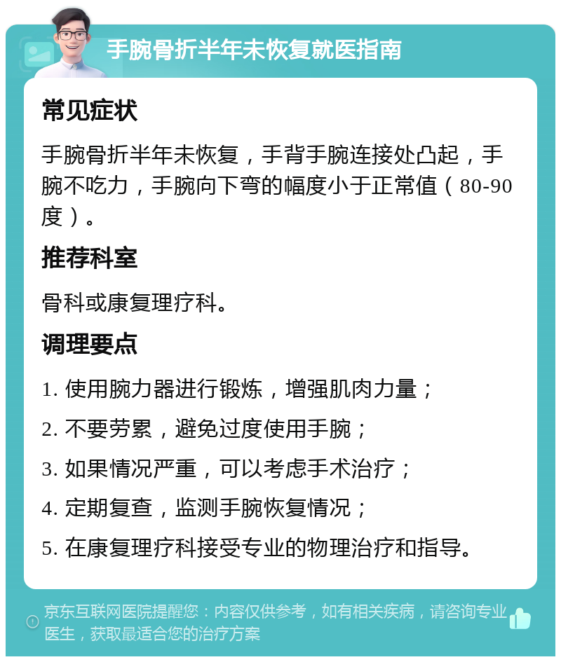 手腕骨折半年未恢复就医指南 常见症状 手腕骨折半年未恢复，手背手腕连接处凸起，手腕不吃力，手腕向下弯的幅度小于正常值（80-90度）。 推荐科室 骨科或康复理疗科。 调理要点 1. 使用腕力器进行锻炼，增强肌肉力量； 2. 不要劳累，避免过度使用手腕； 3. 如果情况严重，可以考虑手术治疗； 4. 定期复查，监测手腕恢复情况； 5. 在康复理疗科接受专业的物理治疗和指导。