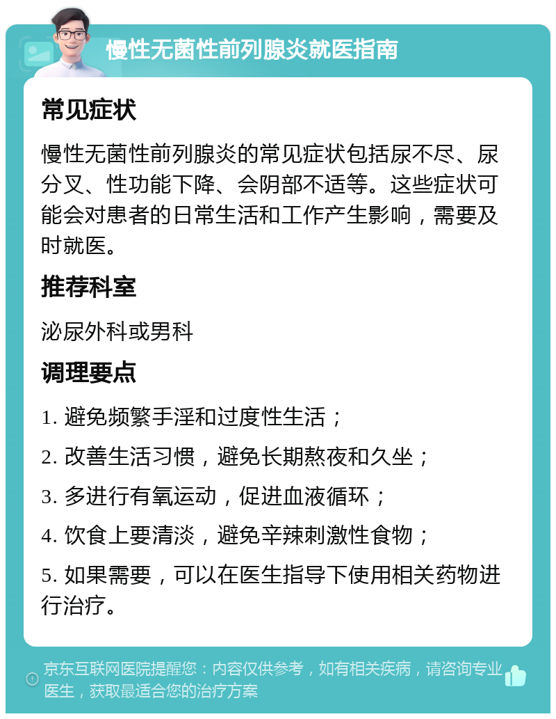 慢性无菌性前列腺炎就医指南 常见症状 慢性无菌性前列腺炎的常见症状包括尿不尽、尿分叉、性功能下降、会阴部不适等。这些症状可能会对患者的日常生活和工作产生影响，需要及时就医。 推荐科室 泌尿外科或男科 调理要点 1. 避免频繁手淫和过度性生活； 2. 改善生活习惯，避免长期熬夜和久坐； 3. 多进行有氧运动，促进血液循环； 4. 饮食上要清淡，避免辛辣刺激性食物； 5. 如果需要，可以在医生指导下使用相关药物进行治疗。