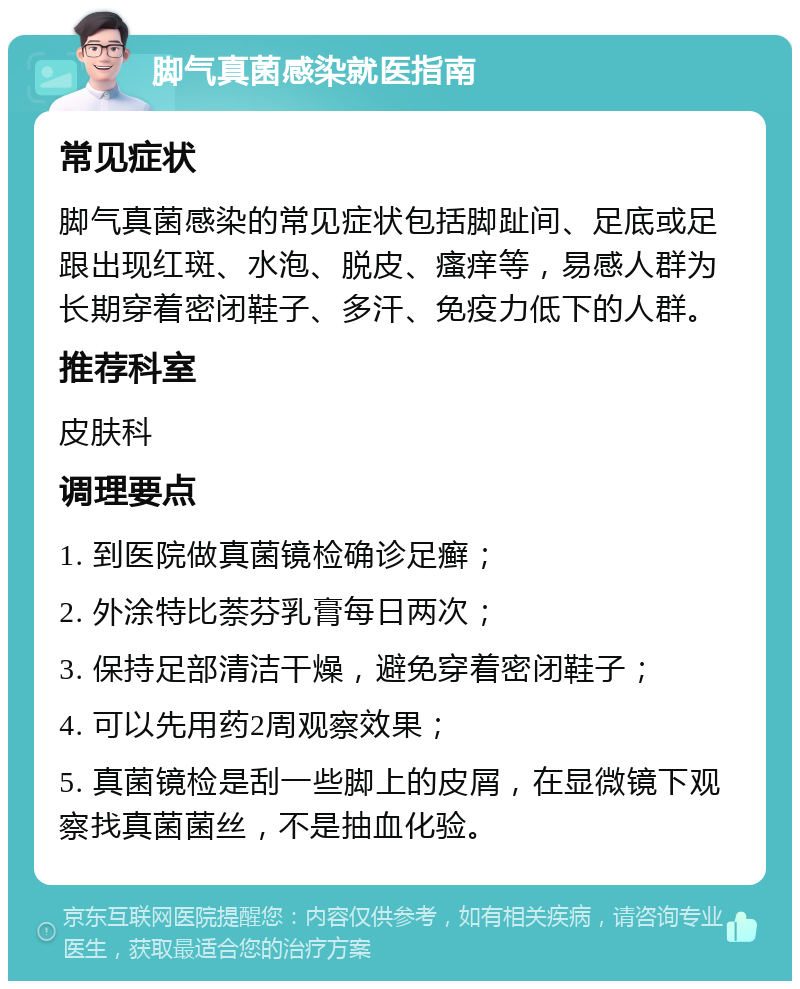 脚气真菌感染就医指南 常见症状 脚气真菌感染的常见症状包括脚趾间、足底或足跟出现红斑、水泡、脱皮、瘙痒等，易感人群为长期穿着密闭鞋子、多汗、免疫力低下的人群。 推荐科室 皮肤科 调理要点 1. 到医院做真菌镜检确诊足癣； 2. 外涂特比萘芬乳膏每日两次； 3. 保持足部清洁干燥，避免穿着密闭鞋子； 4. 可以先用药2周观察效果； 5. 真菌镜检是刮一些脚上的皮屑，在显微镜下观察找真菌菌丝，不是抽血化验。