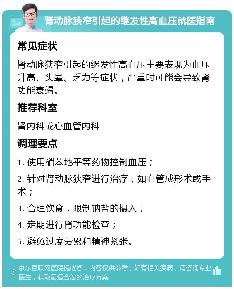 肾动脉狭窄引起的继发性高血压就医指南 常见症状 肾动脉狭窄引起的继发性高血压主要表现为血压升高、头晕、乏力等症状，严重时可能会导致肾功能衰竭。 推荐科室 肾内科或心血管内科 调理要点 1. 使用硝苯地平等药物控制血压； 2. 针对肾动脉狭窄进行治疗，如血管成形术或手术； 3. 合理饮食，限制钠盐的摄入； 4. 定期进行肾功能检查； 5. 避免过度劳累和精神紧张。