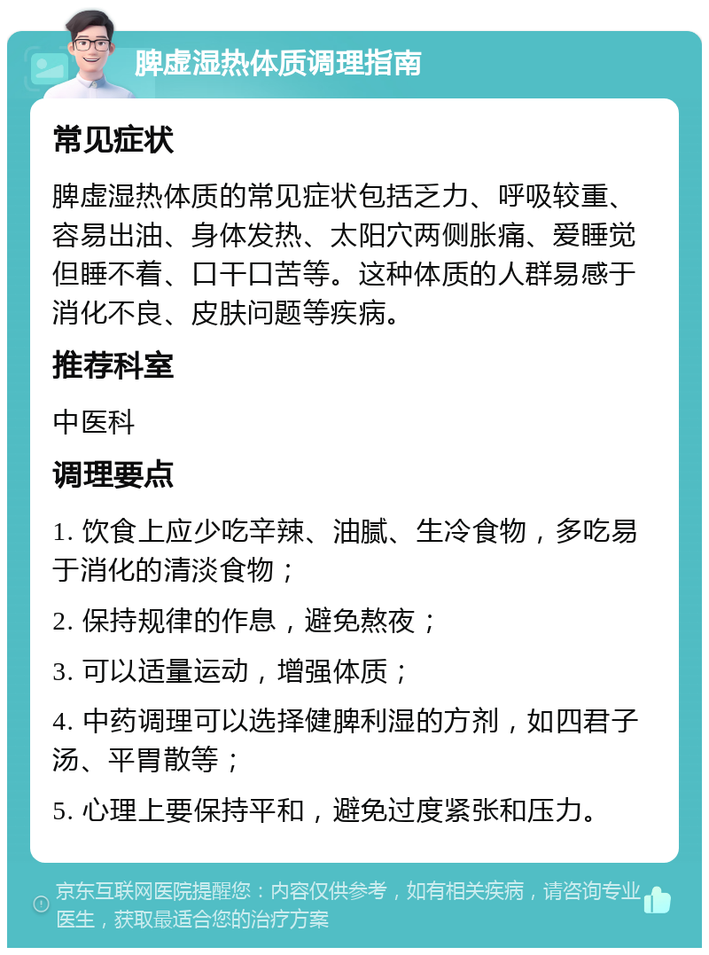 脾虚湿热体质调理指南 常见症状 脾虚湿热体质的常见症状包括乏力、呼吸较重、容易出油、身体发热、太阳穴两侧胀痛、爱睡觉但睡不着、口干口苦等。这种体质的人群易感于消化不良、皮肤问题等疾病。 推荐科室 中医科 调理要点 1. 饮食上应少吃辛辣、油腻、生冷食物，多吃易于消化的清淡食物； 2. 保持规律的作息，避免熬夜； 3. 可以适量运动，增强体质； 4. 中药调理可以选择健脾利湿的方剂，如四君子汤、平胃散等； 5. 心理上要保持平和，避免过度紧张和压力。