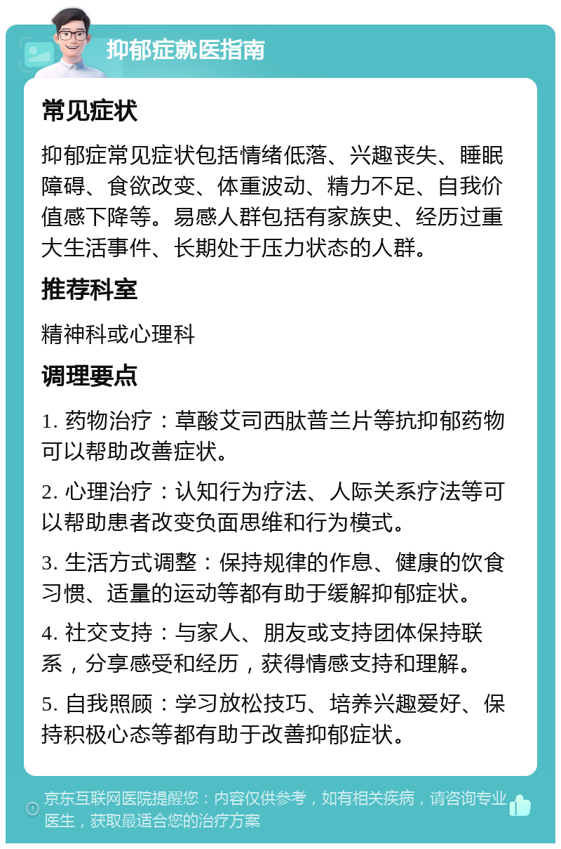 抑郁症就医指南 常见症状 抑郁症常见症状包括情绪低落、兴趣丧失、睡眠障碍、食欲改变、体重波动、精力不足、自我价值感下降等。易感人群包括有家族史、经历过重大生活事件、长期处于压力状态的人群。 推荐科室 精神科或心理科 调理要点 1. 药物治疗：草酸艾司西肽普兰片等抗抑郁药物可以帮助改善症状。 2. 心理治疗：认知行为疗法、人际关系疗法等可以帮助患者改变负面思维和行为模式。 3. 生活方式调整：保持规律的作息、健康的饮食习惯、适量的运动等都有助于缓解抑郁症状。 4. 社交支持：与家人、朋友或支持团体保持联系，分享感受和经历，获得情感支持和理解。 5. 自我照顾：学习放松技巧、培养兴趣爱好、保持积极心态等都有助于改善抑郁症状。