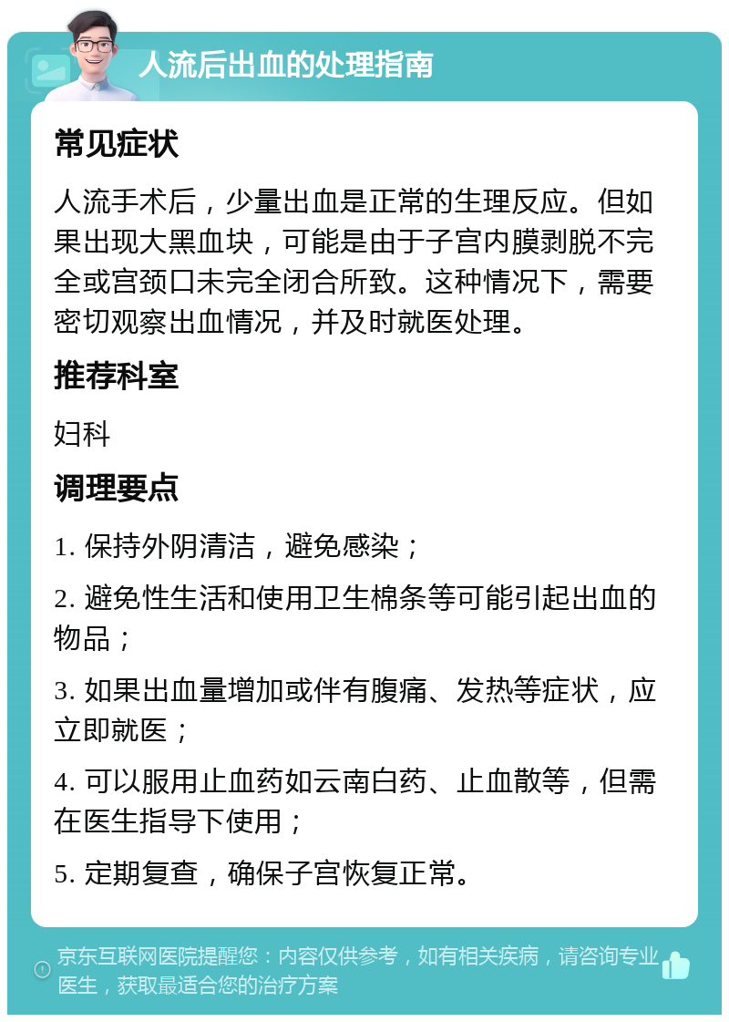 人流后出血的处理指南 常见症状 人流手术后，少量出血是正常的生理反应。但如果出现大黑血块，可能是由于子宫内膜剥脱不完全或宫颈口未完全闭合所致。这种情况下，需要密切观察出血情况，并及时就医处理。 推荐科室 妇科 调理要点 1. 保持外阴清洁，避免感染； 2. 避免性生活和使用卫生棉条等可能引起出血的物品； 3. 如果出血量增加或伴有腹痛、发热等症状，应立即就医； 4. 可以服用止血药如云南白药、止血散等，但需在医生指导下使用； 5. 定期复查，确保子宫恢复正常。