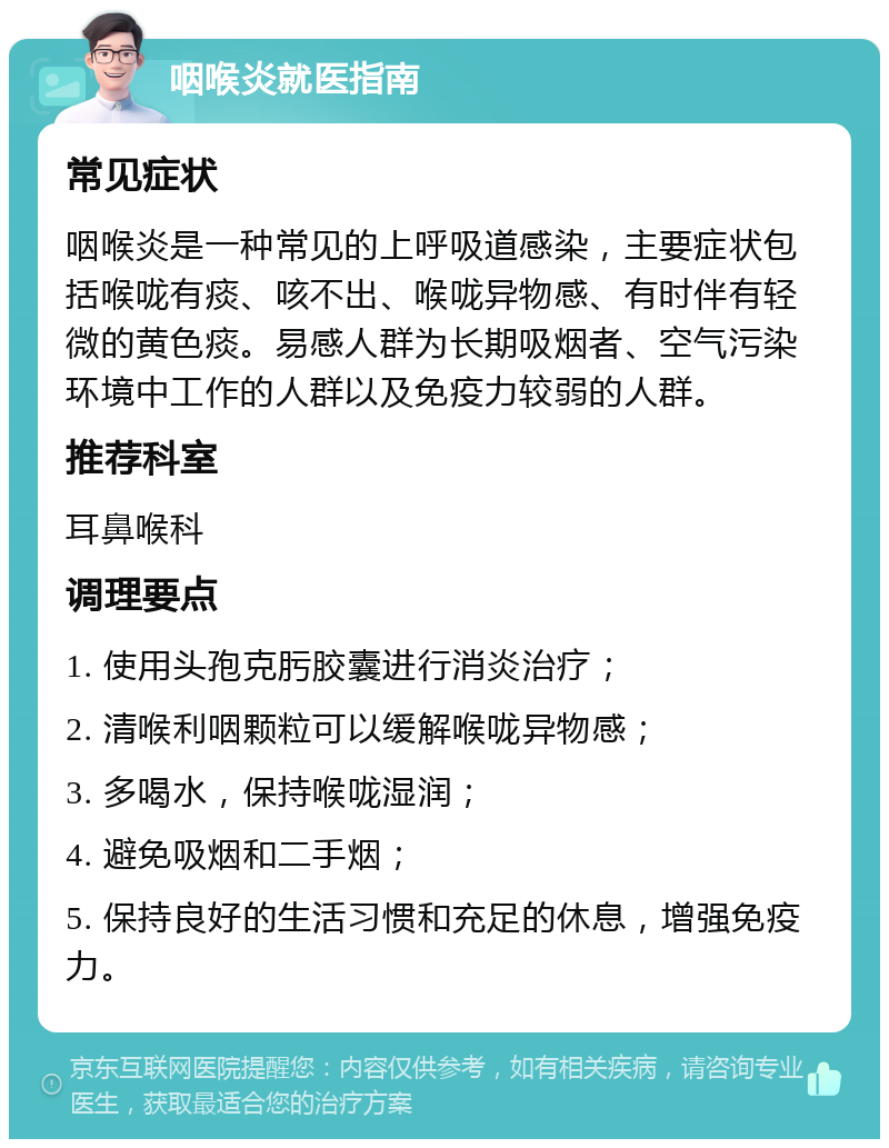 咽喉炎就医指南 常见症状 咽喉炎是一种常见的上呼吸道感染，主要症状包括喉咙有痰、咳不出、喉咙异物感、有时伴有轻微的黄色痰。易感人群为长期吸烟者、空气污染环境中工作的人群以及免疫力较弱的人群。 推荐科室 耳鼻喉科 调理要点 1. 使用头孢克肟胶囊进行消炎治疗； 2. 清喉利咽颗粒可以缓解喉咙异物感； 3. 多喝水，保持喉咙湿润； 4. 避免吸烟和二手烟； 5. 保持良好的生活习惯和充足的休息，增强免疫力。