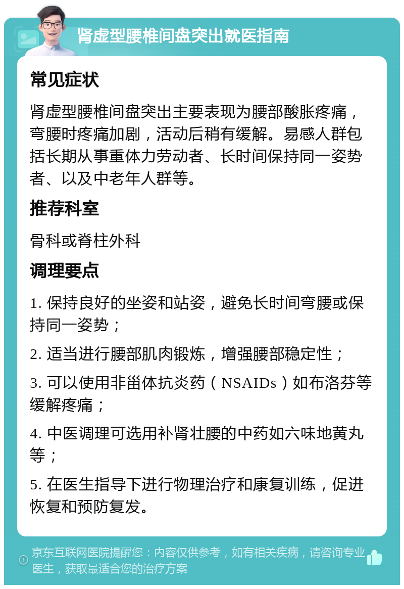 肾虚型腰椎间盘突出就医指南 常见症状 肾虚型腰椎间盘突出主要表现为腰部酸胀疼痛，弯腰时疼痛加剧，活动后稍有缓解。易感人群包括长期从事重体力劳动者、长时间保持同一姿势者、以及中老年人群等。 推荐科室 骨科或脊柱外科 调理要点 1. 保持良好的坐姿和站姿，避免长时间弯腰或保持同一姿势； 2. 适当进行腰部肌肉锻炼，增强腰部稳定性； 3. 可以使用非甾体抗炎药（NSAIDs）如布洛芬等缓解疼痛； 4. 中医调理可选用补肾壮腰的中药如六味地黄丸等； 5. 在医生指导下进行物理治疗和康复训练，促进恢复和预防复发。