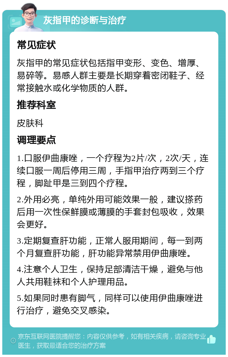 灰指甲的诊断与治疗 常见症状 灰指甲的常见症状包括指甲变形、变色、增厚、易碎等。易感人群主要是长期穿着密闭鞋子、经常接触水或化学物质的人群。 推荐科室 皮肤科 调理要点 1.口服伊曲康唑，一个疗程为2片/次，2次/天，连续口服一周后停用三周，手指甲治疗两到三个疗程，脚趾甲是三到四个疗程。 2.外用必亮，单纯外用可能效果一般，建议搽药后用一次性保鲜膜或薄膜的手套封包吸收，效果会更好。 3.定期复查肝功能，正常人服用期间，每一到两个月复查肝功能，肝功能异常禁用伊曲康唑。 4.注意个人卫生，保持足部清洁干燥，避免与他人共用鞋袜和个人护理用品。 5.如果同时患有脚气，同样可以使用伊曲康唑进行治疗，避免交叉感染。