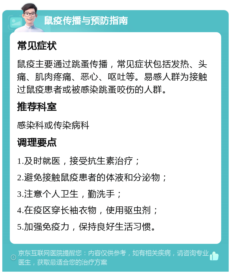 鼠疫传播与预防指南 常见症状 鼠疫主要通过跳蚤传播，常见症状包括发热、头痛、肌肉疼痛、恶心、呕吐等。易感人群为接触过鼠疫患者或被感染跳蚤咬伤的人群。 推荐科室 感染科或传染病科 调理要点 1.及时就医，接受抗生素治疗； 2.避免接触鼠疫患者的体液和分泌物； 3.注意个人卫生，勤洗手； 4.在疫区穿长袖衣物，使用驱虫剂； 5.加强免疫力，保持良好生活习惯。