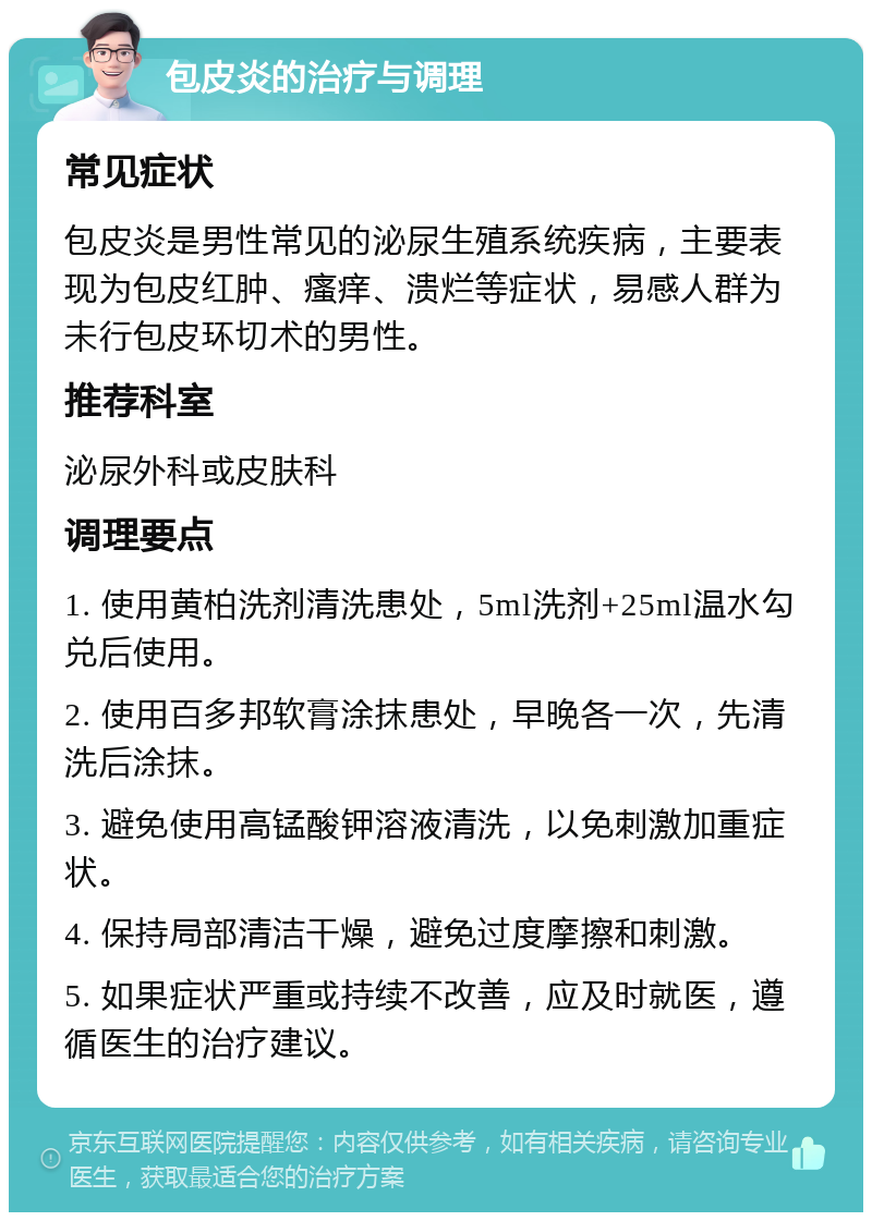 包皮炎的治疗与调理 常见症状 包皮炎是男性常见的泌尿生殖系统疾病，主要表现为包皮红肿、瘙痒、溃烂等症状，易感人群为未行包皮环切术的男性。 推荐科室 泌尿外科或皮肤科 调理要点 1. 使用黄柏洗剂清洗患处，5ml洗剂+25ml温水勾兑后使用。 2. 使用百多邦软膏涂抹患处，早晚各一次，先清洗后涂抹。 3. 避免使用高锰酸钾溶液清洗，以免刺激加重症状。 4. 保持局部清洁干燥，避免过度摩擦和刺激。 5. 如果症状严重或持续不改善，应及时就医，遵循医生的治疗建议。