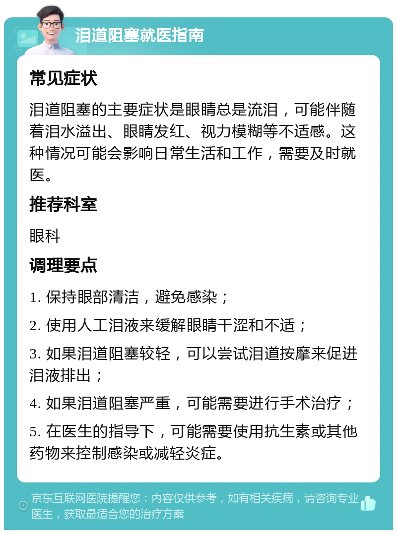 泪道阻塞就医指南 常见症状 泪道阻塞的主要症状是眼睛总是流泪，可能伴随着泪水溢出、眼睛发红、视力模糊等不适感。这种情况可能会影响日常生活和工作，需要及时就医。 推荐科室 眼科 调理要点 1. 保持眼部清洁，避免感染； 2. 使用人工泪液来缓解眼睛干涩和不适； 3. 如果泪道阻塞较轻，可以尝试泪道按摩来促进泪液排出； 4. 如果泪道阻塞严重，可能需要进行手术治疗； 5. 在医生的指导下，可能需要使用抗生素或其他药物来控制感染或减轻炎症。