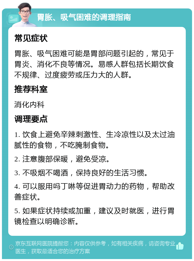 胃胀、吸气困难的调理指南 常见症状 胃胀、吸气困难可能是胃部问题引起的，常见于胃炎、消化不良等情况。易感人群包括长期饮食不规律、过度疲劳或压力大的人群。 推荐科室 消化内科 调理要点 1. 饮食上避免辛辣刺激性、生冷凉性以及太过油腻性的食物，不吃腌制食物。 2. 注意腹部保暖，避免受凉。 3. 不吸烟不喝酒，保持良好的生活习惯。 4. 可以服用吗丁啉等促进胃动力的药物，帮助改善症状。 5. 如果症状持续或加重，建议及时就医，进行胃镜检查以明确诊断。