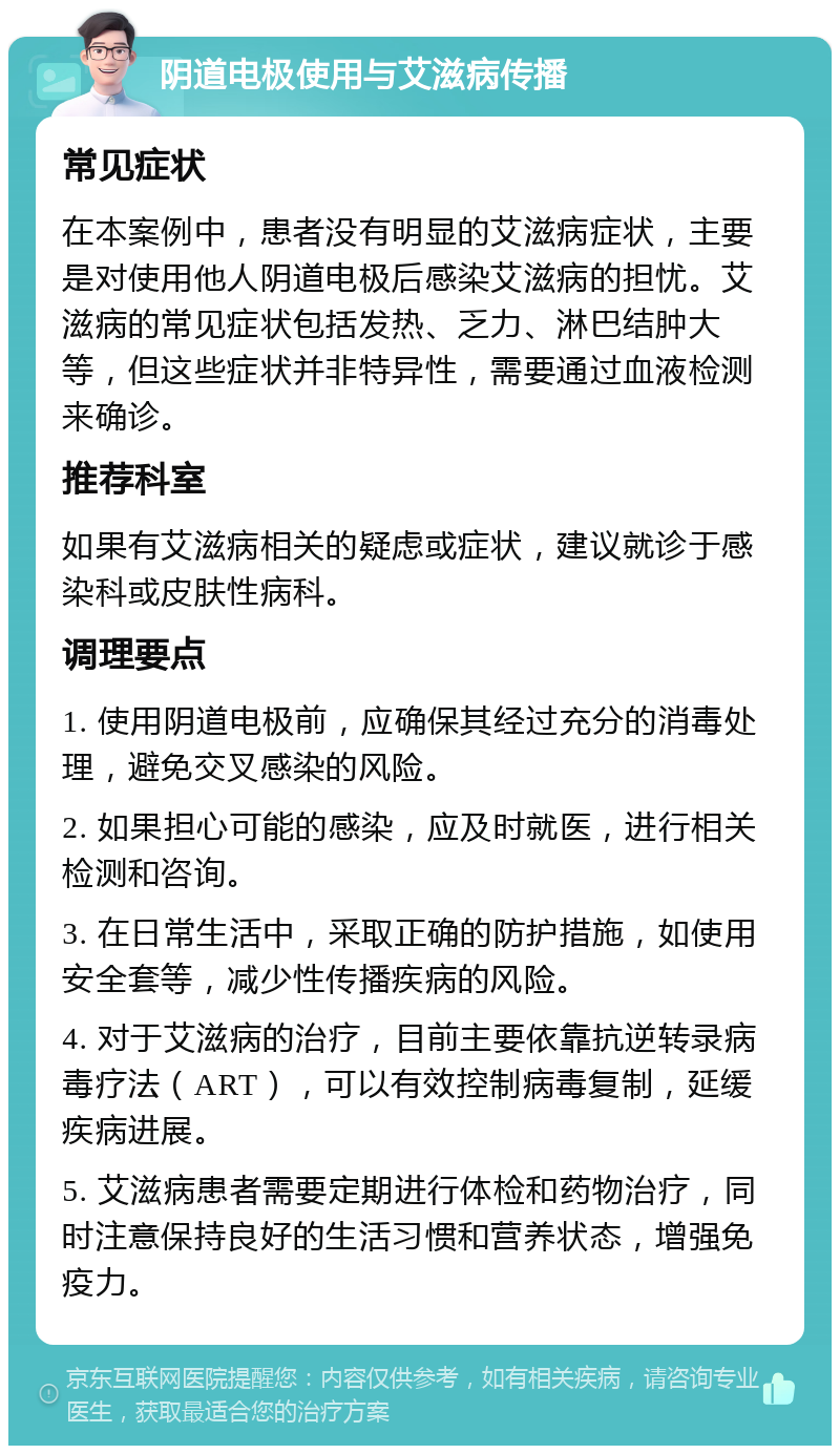 阴道电极使用与艾滋病传播 常见症状 在本案例中，患者没有明显的艾滋病症状，主要是对使用他人阴道电极后感染艾滋病的担忧。艾滋病的常见症状包括发热、乏力、淋巴结肿大等，但这些症状并非特异性，需要通过血液检测来确诊。 推荐科室 如果有艾滋病相关的疑虑或症状，建议就诊于感染科或皮肤性病科。 调理要点 1. 使用阴道电极前，应确保其经过充分的消毒处理，避免交叉感染的风险。 2. 如果担心可能的感染，应及时就医，进行相关检测和咨询。 3. 在日常生活中，采取正确的防护措施，如使用安全套等，减少性传播疾病的风险。 4. 对于艾滋病的治疗，目前主要依靠抗逆转录病毒疗法（ART），可以有效控制病毒复制，延缓疾病进展。 5. 艾滋病患者需要定期进行体检和药物治疗，同时注意保持良好的生活习惯和营养状态，增强免疫力。