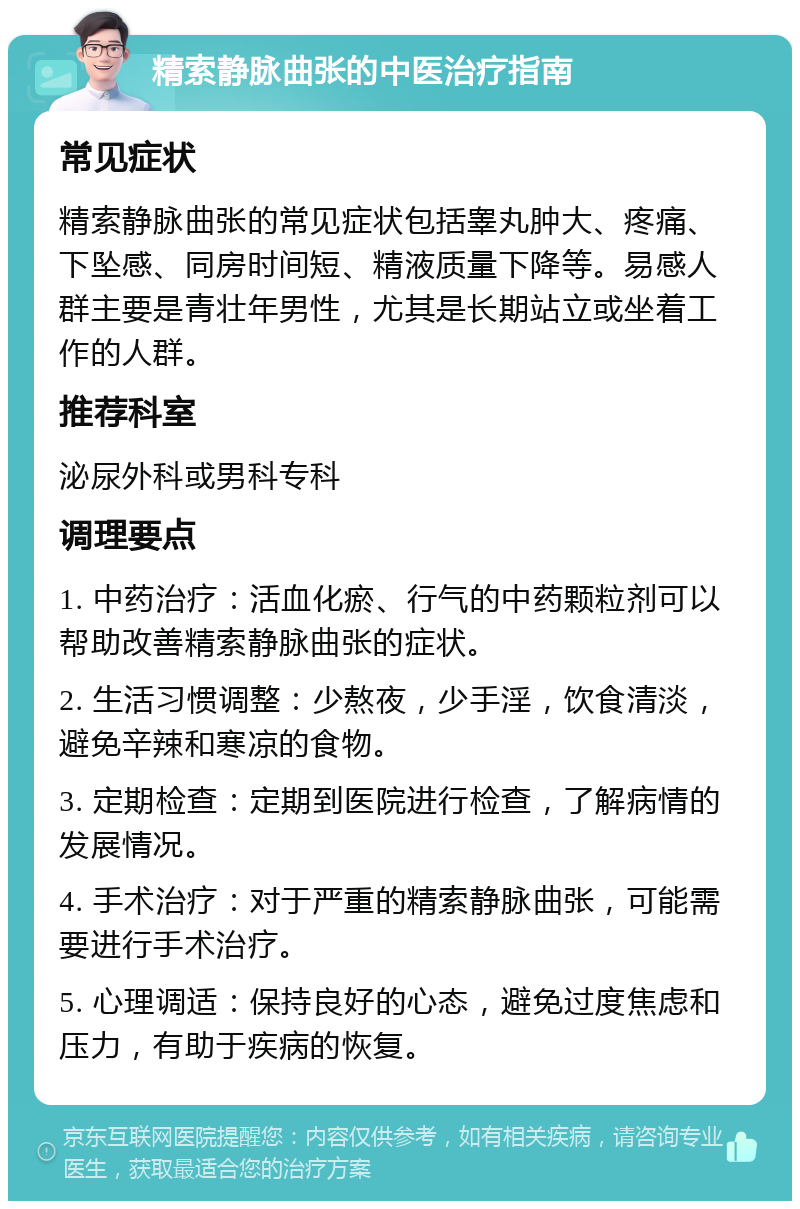 精索静脉曲张的中医治疗指南 常见症状 精索静脉曲张的常见症状包括睾丸肿大、疼痛、下坠感、同房时间短、精液质量下降等。易感人群主要是青壮年男性，尤其是长期站立或坐着工作的人群。 推荐科室 泌尿外科或男科专科 调理要点 1. 中药治疗：活血化瘀、行气的中药颗粒剂可以帮助改善精索静脉曲张的症状。 2. 生活习惯调整：少熬夜，少手淫，饮食清淡，避免辛辣和寒凉的食物。 3. 定期检查：定期到医院进行检查，了解病情的发展情况。 4. 手术治疗：对于严重的精索静脉曲张，可能需要进行手术治疗。 5. 心理调适：保持良好的心态，避免过度焦虑和压力，有助于疾病的恢复。