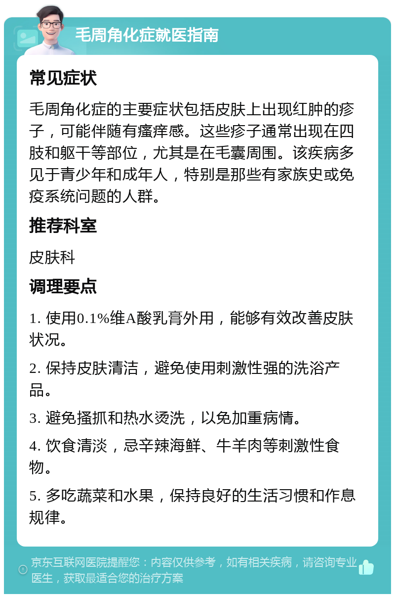 毛周角化症就医指南 常见症状 毛周角化症的主要症状包括皮肤上出现红肿的疹子，可能伴随有瘙痒感。这些疹子通常出现在四肢和躯干等部位，尤其是在毛囊周围。该疾病多见于青少年和成年人，特别是那些有家族史或免疫系统问题的人群。 推荐科室 皮肤科 调理要点 1. 使用0.1%维A酸乳膏外用，能够有效改善皮肤状况。 2. 保持皮肤清洁，避免使用刺激性强的洗浴产品。 3. 避免搔抓和热水烫洗，以免加重病情。 4. 饮食清淡，忌辛辣海鲜、牛羊肉等刺激性食物。 5. 多吃蔬菜和水果，保持良好的生活习惯和作息规律。