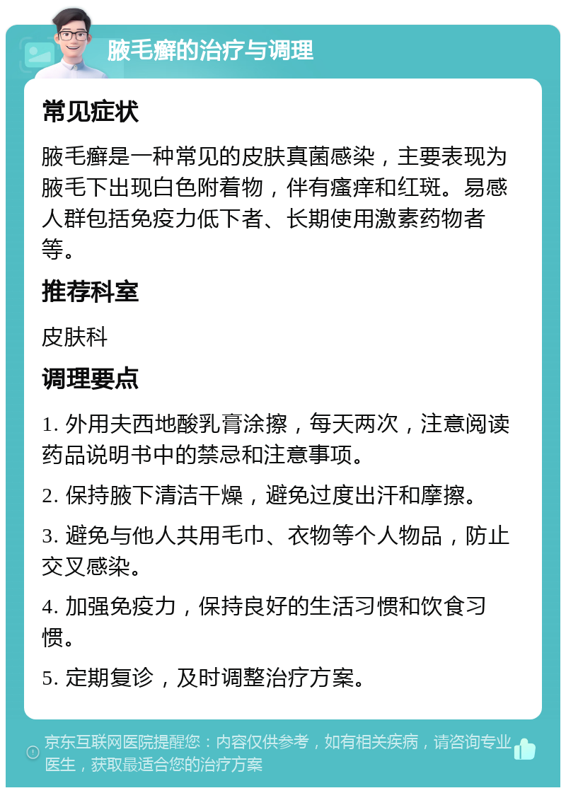 腋毛癣的治疗与调理 常见症状 腋毛癣是一种常见的皮肤真菌感染，主要表现为腋毛下出现白色附着物，伴有瘙痒和红斑。易感人群包括免疫力低下者、长期使用激素药物者等。 推荐科室 皮肤科 调理要点 1. 外用夫西地酸乳膏涂擦，每天两次，注意阅读药品说明书中的禁忌和注意事项。 2. 保持腋下清洁干燥，避免过度出汗和摩擦。 3. 避免与他人共用毛巾、衣物等个人物品，防止交叉感染。 4. 加强免疫力，保持良好的生活习惯和饮食习惯。 5. 定期复诊，及时调整治疗方案。