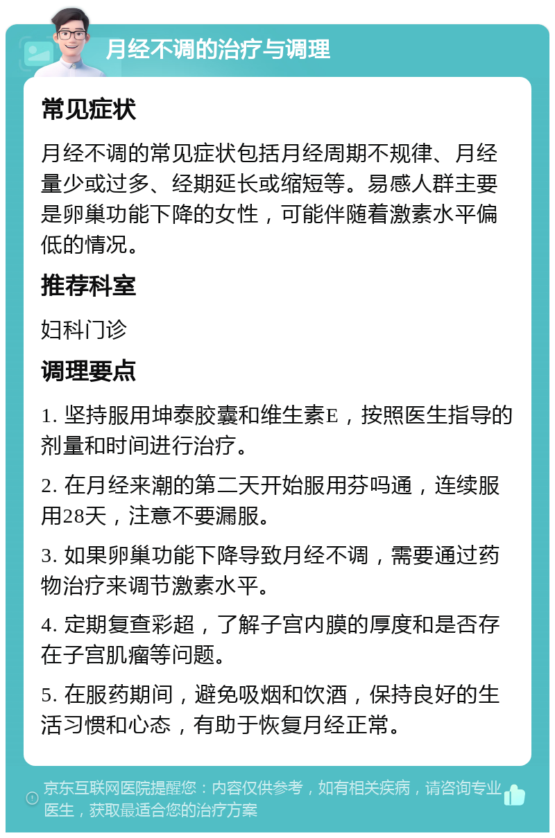 月经不调的治疗与调理 常见症状 月经不调的常见症状包括月经周期不规律、月经量少或过多、经期延长或缩短等。易感人群主要是卵巢功能下降的女性，可能伴随着激素水平偏低的情况。 推荐科室 妇科门诊 调理要点 1. 坚持服用坤泰胶囊和维生素E，按照医生指导的剂量和时间进行治疗。 2. 在月经来潮的第二天开始服用芬吗通，连续服用28天，注意不要漏服。 3. 如果卵巢功能下降导致月经不调，需要通过药物治疗来调节激素水平。 4. 定期复查彩超，了解子宫内膜的厚度和是否存在子宫肌瘤等问题。 5. 在服药期间，避免吸烟和饮酒，保持良好的生活习惯和心态，有助于恢复月经正常。