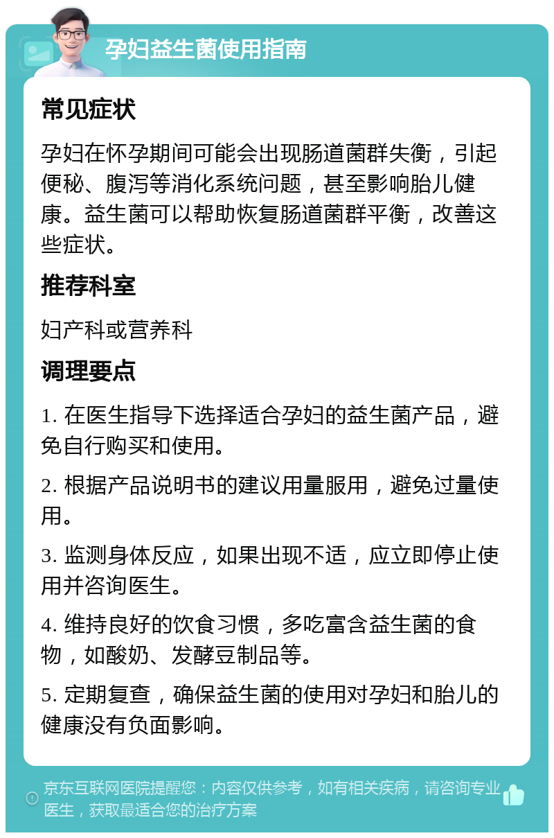 孕妇益生菌使用指南 常见症状 孕妇在怀孕期间可能会出现肠道菌群失衡，引起便秘、腹泻等消化系统问题，甚至影响胎儿健康。益生菌可以帮助恢复肠道菌群平衡，改善这些症状。 推荐科室 妇产科或营养科 调理要点 1. 在医生指导下选择适合孕妇的益生菌产品，避免自行购买和使用。 2. 根据产品说明书的建议用量服用，避免过量使用。 3. 监测身体反应，如果出现不适，应立即停止使用并咨询医生。 4. 维持良好的饮食习惯，多吃富含益生菌的食物，如酸奶、发酵豆制品等。 5. 定期复查，确保益生菌的使用对孕妇和胎儿的健康没有负面影响。