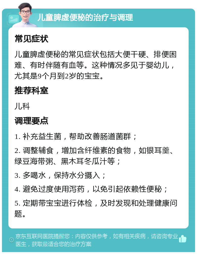 儿童脾虚便秘的治疗与调理 常见症状 儿童脾虚便秘的常见症状包括大便干硬、排便困难、有时伴随有血等。这种情况多见于婴幼儿，尤其是9个月到2岁的宝宝。 推荐科室 儿科 调理要点 1. 补充益生菌，帮助改善肠道菌群； 2. 调整辅食，增加含纤维素的食物，如银耳羹、绿豆海带粥、黑木耳冬瓜汁等； 3. 多喝水，保持水分摄入； 4. 避免过度使用泻药，以免引起依赖性便秘； 5. 定期带宝宝进行体检，及时发现和处理健康问题。