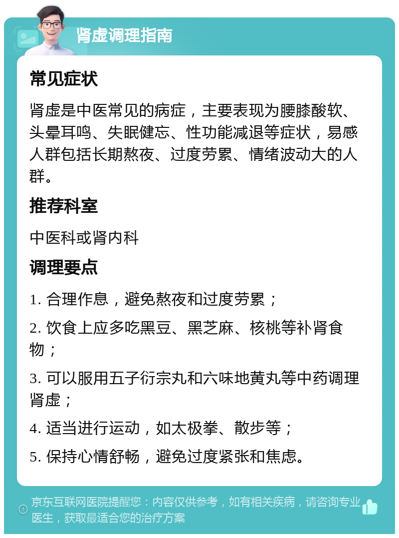 肾虚调理指南 常见症状 肾虚是中医常见的病症，主要表现为腰膝酸软、头晕耳鸣、失眠健忘、性功能减退等症状，易感人群包括长期熬夜、过度劳累、情绪波动大的人群。 推荐科室 中医科或肾内科 调理要点 1. 合理作息，避免熬夜和过度劳累； 2. 饮食上应多吃黑豆、黑芝麻、核桃等补肾食物； 3. 可以服用五子衍宗丸和六味地黄丸等中药调理肾虚； 4. 适当进行运动，如太极拳、散步等； 5. 保持心情舒畅，避免过度紧张和焦虑。