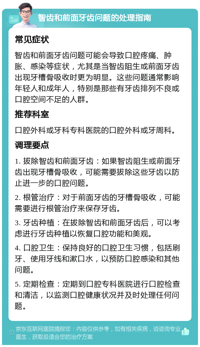 智齿和前面牙齿问题的处理指南 常见症状 智齿和前面牙齿问题可能会导致口腔疼痛、肿胀、感染等症状，尤其是当智齿阻生或前面牙齿出现牙槽骨吸收时更为明显。这些问题通常影响年轻人和成年人，特别是那些有牙齿排列不良或口腔空间不足的人群。 推荐科室 口腔外科或牙科专科医院的口腔外科或牙周科。 调理要点 1. 拔除智齿和前面牙齿：如果智齿阻生或前面牙齿出现牙槽骨吸收，可能需要拔除这些牙齿以防止进一步的口腔问题。 2. 根管治疗：对于前面牙齿的牙槽骨吸收，可能需要进行根管治疗来保存牙齿。 3. 牙齿种植：在拔除智齿和前面牙齿后，可以考虑进行牙齿种植以恢复口腔功能和美观。 4. 口腔卫生：保持良好的口腔卫生习惯，包括刷牙、使用牙线和漱口水，以预防口腔感染和其他问题。 5. 定期检查：定期到口腔专科医院进行口腔检查和清洁，以监测口腔健康状况并及时处理任何问题。