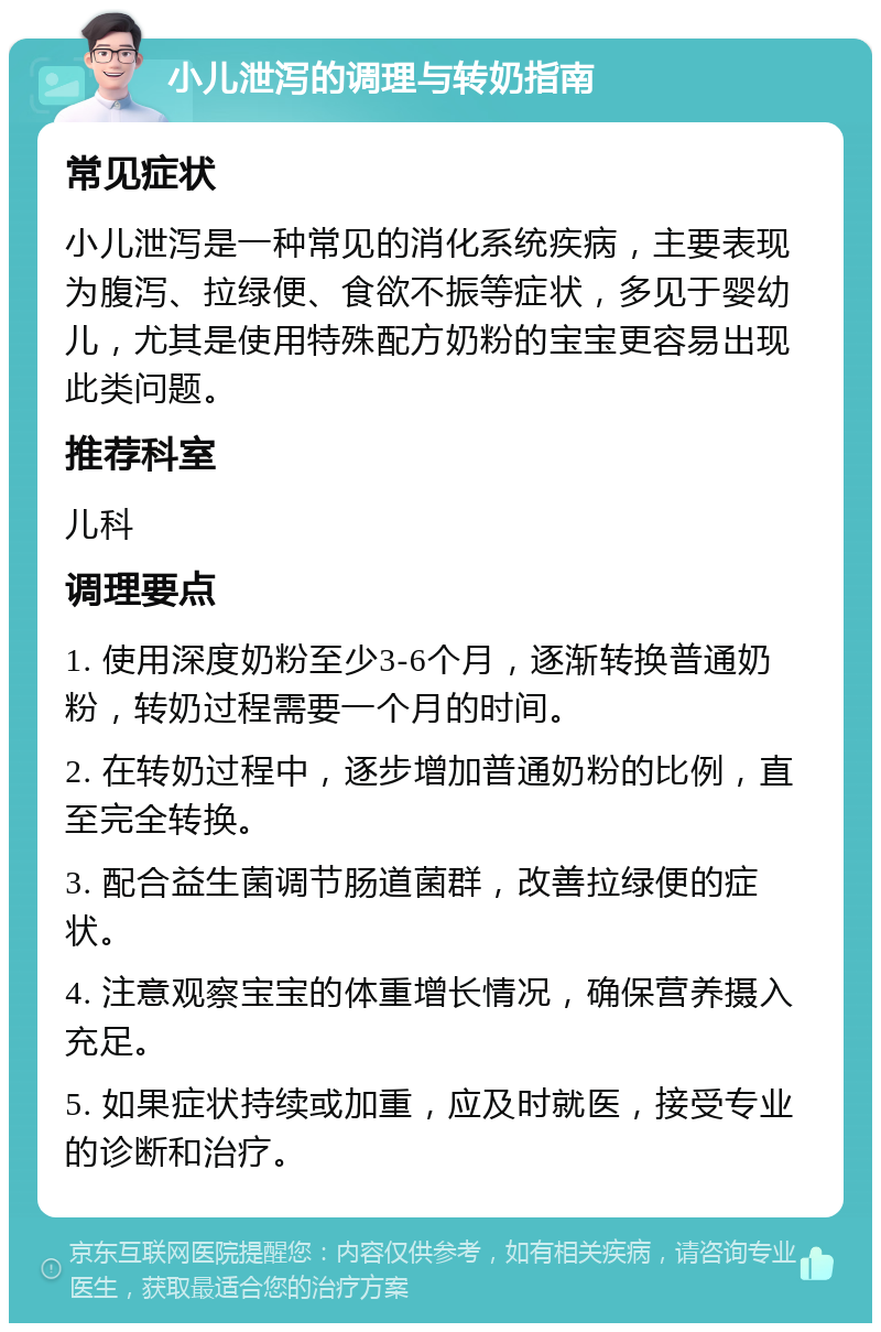 小儿泄泻的调理与转奶指南 常见症状 小儿泄泻是一种常见的消化系统疾病，主要表现为腹泻、拉绿便、食欲不振等症状，多见于婴幼儿，尤其是使用特殊配方奶粉的宝宝更容易出现此类问题。 推荐科室 儿科 调理要点 1. 使用深度奶粉至少3-6个月，逐渐转换普通奶粉，转奶过程需要一个月的时间。 2. 在转奶过程中，逐步增加普通奶粉的比例，直至完全转换。 3. 配合益生菌调节肠道菌群，改善拉绿便的症状。 4. 注意观察宝宝的体重增长情况，确保营养摄入充足。 5. 如果症状持续或加重，应及时就医，接受专业的诊断和治疗。