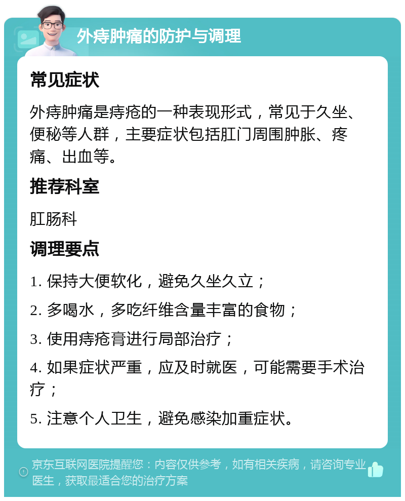 外痔肿痛的防护与调理 常见症状 外痔肿痛是痔疮的一种表现形式，常见于久坐、便秘等人群，主要症状包括肛门周围肿胀、疼痛、出血等。 推荐科室 肛肠科 调理要点 1. 保持大便软化，避免久坐久立； 2. 多喝水，多吃纤维含量丰富的食物； 3. 使用痔疮膏进行局部治疗； 4. 如果症状严重，应及时就医，可能需要手术治疗； 5. 注意个人卫生，避免感染加重症状。