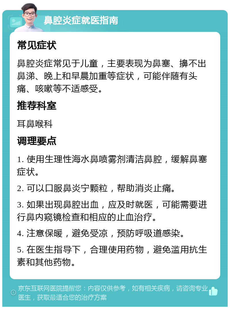 鼻腔炎症就医指南 常见症状 鼻腔炎症常见于儿童，主要表现为鼻塞、擤不出鼻涕、晚上和早晨加重等症状，可能伴随有头痛、咳嗽等不适感受。 推荐科室 耳鼻喉科 调理要点 1. 使用生理性海水鼻喷雾剂清洁鼻腔，缓解鼻塞症状。 2. 可以口服鼻炎宁颗粒，帮助消炎止痛。 3. 如果出现鼻腔出血，应及时就医，可能需要进行鼻内窥镜检查和相应的止血治疗。 4. 注意保暖，避免受凉，预防呼吸道感染。 5. 在医生指导下，合理使用药物，避免滥用抗生素和其他药物。