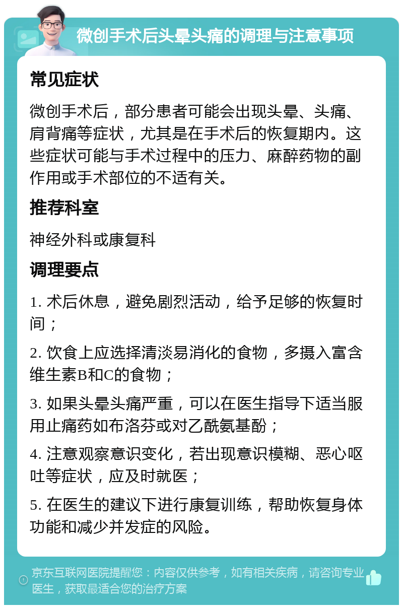 微创手术后头晕头痛的调理与注意事项 常见症状 微创手术后，部分患者可能会出现头晕、头痛、肩背痛等症状，尤其是在手术后的恢复期内。这些症状可能与手术过程中的压力、麻醉药物的副作用或手术部位的不适有关。 推荐科室 神经外科或康复科 调理要点 1. 术后休息，避免剧烈活动，给予足够的恢复时间； 2. 饮食上应选择清淡易消化的食物，多摄入富含维生素B和C的食物； 3. 如果头晕头痛严重，可以在医生指导下适当服用止痛药如布洛芬或对乙酰氨基酚； 4. 注意观察意识变化，若出现意识模糊、恶心呕吐等症状，应及时就医； 5. 在医生的建议下进行康复训练，帮助恢复身体功能和减少并发症的风险。