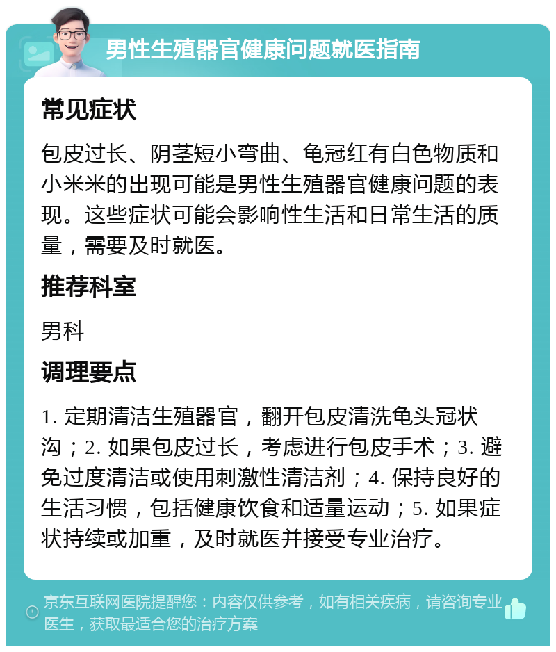 男性生殖器官健康问题就医指南 常见症状 包皮过长、阴茎短小弯曲、龟冠红有白色物质和小米米的出现可能是男性生殖器官健康问题的表现。这些症状可能会影响性生活和日常生活的质量，需要及时就医。 推荐科室 男科 调理要点 1. 定期清洁生殖器官，翻开包皮清洗龟头冠状沟；2. 如果包皮过长，考虑进行包皮手术；3. 避免过度清洁或使用刺激性清洁剂；4. 保持良好的生活习惯，包括健康饮食和适量运动；5. 如果症状持续或加重，及时就医并接受专业治疗。