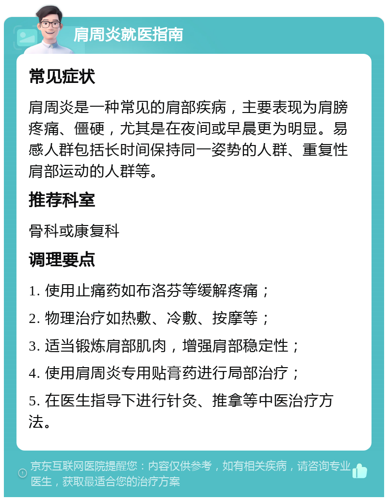 肩周炎就医指南 常见症状 肩周炎是一种常见的肩部疾病，主要表现为肩膀疼痛、僵硬，尤其是在夜间或早晨更为明显。易感人群包括长时间保持同一姿势的人群、重复性肩部运动的人群等。 推荐科室 骨科或康复科 调理要点 1. 使用止痛药如布洛芬等缓解疼痛； 2. 物理治疗如热敷、冷敷、按摩等； 3. 适当锻炼肩部肌肉，增强肩部稳定性； 4. 使用肩周炎专用贴膏药进行局部治疗； 5. 在医生指导下进行针灸、推拿等中医治疗方法。