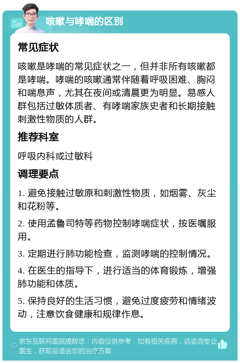 咳嗽与哮喘的区别 常见症状 咳嗽是哮喘的常见症状之一，但并非所有咳嗽都是哮喘。哮喘的咳嗽通常伴随着呼吸困难、胸闷和喘息声，尤其在夜间或清晨更为明显。易感人群包括过敏体质者、有哮喘家族史者和长期接触刺激性物质的人群。 推荐科室 呼吸内科或过敏科 调理要点 1. 避免接触过敏原和刺激性物质，如烟雾、灰尘和花粉等。 2. 使用孟鲁司特等药物控制哮喘症状，按医嘱服用。 3. 定期进行肺功能检查，监测哮喘的控制情况。 4. 在医生的指导下，进行适当的体育锻炼，增强肺功能和体质。 5. 保持良好的生活习惯，避免过度疲劳和情绪波动，注意饮食健康和规律作息。