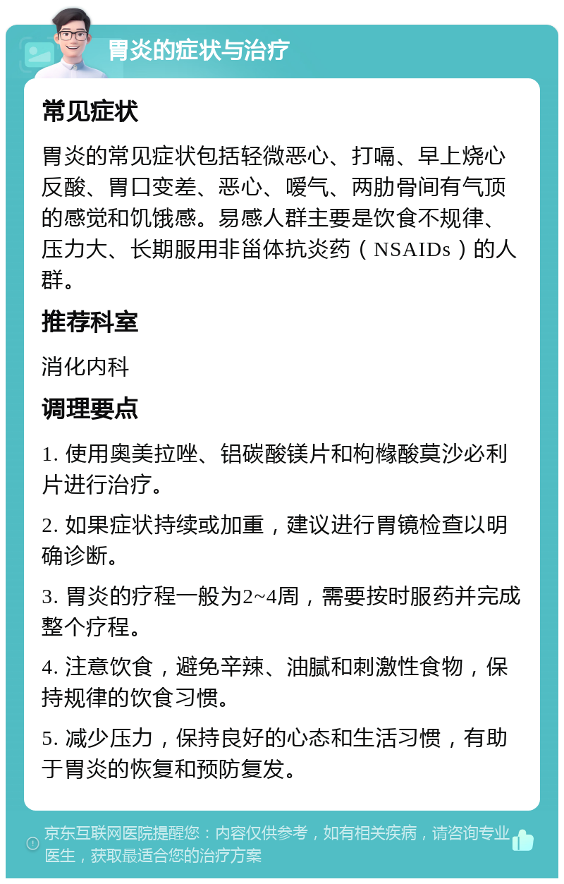 胃炎的症状与治疗 常见症状 胃炎的常见症状包括轻微恶心、打嗝、早上烧心反酸、胃口变差、恶心、嗳气、两肋骨间有气顶的感觉和饥饿感。易感人群主要是饮食不规律、压力大、长期服用非甾体抗炎药（NSAIDs）的人群。 推荐科室 消化内科 调理要点 1. 使用奥美拉唑、铝碳酸镁片和枸橼酸莫沙必利片进行治疗。 2. 如果症状持续或加重，建议进行胃镜检查以明确诊断。 3. 胃炎的疗程一般为2~4周，需要按时服药并完成整个疗程。 4. 注意饮食，避免辛辣、油腻和刺激性食物，保持规律的饮食习惯。 5. 减少压力，保持良好的心态和生活习惯，有助于胃炎的恢复和预防复发。