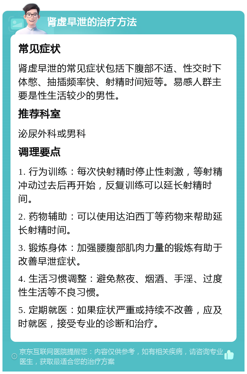 肾虚早泄的治疗方法 常见症状 肾虚早泄的常见症状包括下腹部不适、性交时下体憋、抽插频率快、射精时间短等。易感人群主要是性生活较少的男性。 推荐科室 泌尿外科或男科 调理要点 1. 行为训练：每次快射精时停止性刺激，等射精冲动过去后再开始，反复训练可以延长射精时间。 2. 药物辅助：可以使用达泊西丁等药物来帮助延长射精时间。 3. 锻炼身体：加强腰腹部肌肉力量的锻炼有助于改善早泄症状。 4. 生活习惯调整：避免熬夜、烟酒、手淫、过度性生活等不良习惯。 5. 定期就医：如果症状严重或持续不改善，应及时就医，接受专业的诊断和治疗。